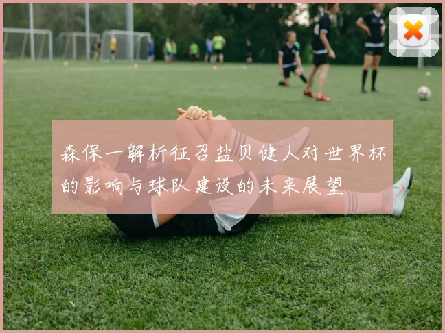 森保一解析征召盐贝健人对世界杯的影响与球队建设的未来展望