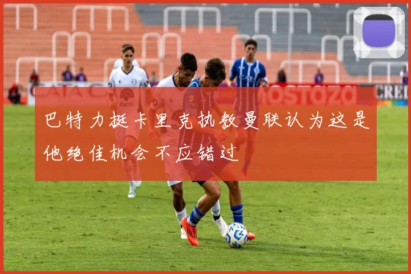 巴特力挺卡里克执教曼联认为这是他绝佳机会不应错过